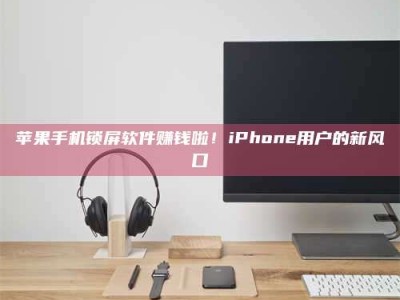 黑龙江苹果手机锁屏软件赚钱啦！iPhone用户的新风口